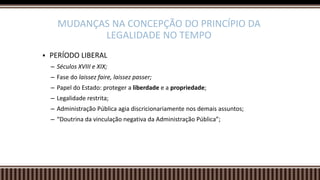  PERÍODO LIBERAL
– Séculos XVIII e XIX;
– Fase do laissez faire, laissez passer;
– Papel do Estado: proteger a liberdade e a propriedade;
– Legalidade restrita;
– Administração Pública agia discricionariamente nos demais assuntos;
– “Doutrina da vinculação negativa da Administração Pública”;
MUDANÇAS NA CONCEPÇÃO DO PRINCÍPIO DA
LEGALIDADE NO TEMPO
 
