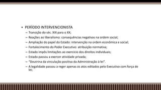  PERÍODO INTERVENCIONISTA
– Transição do séc. XIX para o XX;
– Reações ao liberalismo: consequências negativas na ordem social;
– Ampliação do papel do Estado: intervenção na ordem econômica e social;
– Fortalecimento do Poder Executivo: atribuição normativa;
– Estado impôs limitações ao exercício dos direitos individuais;
– Estado passou a exercer atividade privada;
– “Doutrina da vinculação positiva da Administração à lei”.
– A legalidade passou a reger apenas os atos editados pelo Executivo com força de
lei;
 