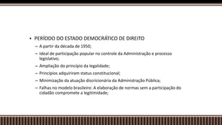  PERÍODO DO ESTADO DEMOCRÁTICO DE DIREITO
– A partir da década de 1950;
– Ideal de participação popular no controle da Administração e processo
legislativo;
– Ampliação do princípio da legalidade;
– Princípios adquiriram status constitucional;
– Minimização da atuação discricionária da Administração Pública;
– Falhas no modelo brasileiro: A elaboração de normas sem a participação do
cidadão compromete a legitimidade;
 