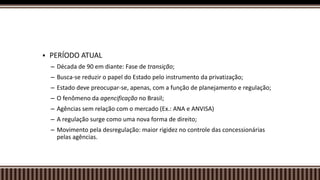 PERÍODO ATUAL
– Década de 90 em diante: Fase de transição;
– Busca-se reduzir o papel do Estado pelo instrumento da privatização;
– Estado deve preocupar-se, apenas, com a função de planejamento e regulação;
– O fenômeno da agencificação no Brasil;
– Agências sem relação com o mercado (Ex.: ANA e ANVISA)
– A regulação surge como uma nova forma de direito;
– Movimento pela desregulação: maior rigidez no controle das concessionárias
pelas agências.
 