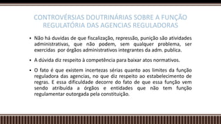  Não há duvidas de que fiscalização, repressão, punição são atividades
administrativas, que não podem, sem qualquer problema, ser
exercidas por órgãos administrativos integrantes da adm. publica.
 A dúvida diz respeito à competência para baixar atos normativos.
 O fato é que existem incertezas sérias quanto aos limites da função
reguladora das agencias, no que diz respeito ao estabelecimento de
regras. E essa dificuldade decorre do fato de que essa função vem
sendo atribuída a órgãos e entidades que não tem função
regulamentar outorgada pela constituição.
CONTROVÉRSIAS DOUTRINÁRIAS SOBRE A FUNÇÃO
REGULATÓRIA DAS AGENCIAS REGULADORAS
 