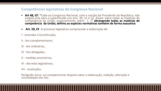 Competências legislativas do Congresso Nacional
 Art 48, CF: “Cabe ao Congresso Nacional, com a sanção do Presidente da República, não
exigida esta para o especificado nos arts. 49, 51 e 52, dispor sobre todas as matérias de
competência da União, especialmente sobre: (...)” abrangendo todas as matérias de
competência da União; definiu as espécies normativas também de forma exaustiva:
 Art. 59, CF. O processo legislativo compreende a elaboração de:
I - emendas à Constituição;
II - leis complementares;
III - leis ordinárias;
IV - leis delegadas;
V - medidas provisórias;
VI - decretos legislativos;
VII - resoluções.
Parágrafo único. Lei complementar disporá sobre a elaboração, redação, alteração e
consolidação das leis.
 