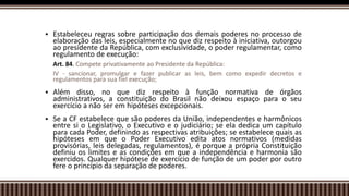  Estabeleceu regras sobre participação dos demais poderes no processo de
elaboração das leis, especialmente no que diz respeito à iniciativa, outorgou
ao presidente da República, com exclusividade, o poder regulamentar, como
regulamento de execução:
Art. 84. Compete privativamente ao Presidente da República:
IV - sancionar, promulgar e fazer publicar as leis, bem como expedir decretos e
regulamentos para sua fiel execução;
 Além disso, no que diz respeito à função normativa de órgãos
administrativos, a constituição do Brasil não deixou espaço para o seu
exercício a não ser em hipóteses excepcionais.
 Se a CF estabelece que são poderes da União, independentes e harmônicos
entre si o Legislativo, o Executivo e o judiciário; se ela dedica um capítulo
para cada Poder, definindo as respectivas atribuições; se estabelece quais as
hipóteses em que o Poder Executivo edita atos normativos (medidas
provisórias, leis delegadas, regulamentos), é porque a própria Constituição
definiu os limites e as condições em que a independência e harmonia são
exercidos. Qualquer hipótese de exercício de função de um poder por outro
fere o princípio da separação de poderes.
 