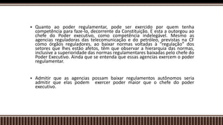  Quanto ao poder regulamentar, pode ser exercido por quem tenha
competência para faze-lo, decorrente da Constituição. E esta a outorgou ao
chefe do Poder executivo, como competência indelegável. Mesmo as
agencias reguladoras das telecomunicação e do petróleo, previstas na CF
como órgãos reguladores, ao baixar normas voltadas à “regulação” dos
setores que lhes estão afetos, têm que observar a hierarquia das normas,
inclusive a superioridade das normas regulamentares baixadas pelo chefe do
Poder Executivo. Ainda que se entenda que essas agencias exercem o poder
regulamentar.
 Admitir que as agencias possam baixar regulamentos autônomos seria
admitir que elas podem exercer poder maior que o chefe do poder
executivo.
 