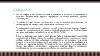  Para se chegar a uma conclusão sobre o conteúdo e os limites da competência
normativa exercida pelas agencias reguladoras no direito brasileiro, algumas
considerações:
 Em primeiros lugar, tem-se que levar em conta os sentidos, já assinalados, da
palavra regulação, ou seja, como sinônimo de regulamentação.
 Considerando o regulamento como ato estatal, unilateralmente imposto, baixado
para dar fiel cumprimento à lei, constitui competência privativa do Chefe do Poder
executivo, indelegável, salvo hipótese do art, 84, VI, “a”, CF.
 O que as agências não podem fazer, porque falta o indispensável fundamento
constitucional, é baixar regras de conduta unilateralmente, inovando na ordem
jurídica, afetando direitos individuais, substituindo-se ao legislador. Esse óbice
constitui-se no mínimo indispensável para preservar o princípio da legalidade e o
princípio da segurança jurídica. Principalmente, não podem as agências baixar
normas que afetem os princípios individuais, impondo deveres, obrigações,
penalidades, ou mesmo outorgando benefícios, sem previsão em lei.
CONCLUSÃO
 