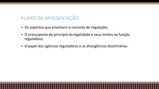  Os aspectos que envolvem o conceito de regulação;
 O pressuposto do princípio da legalidade e seus limites na função
reguladora;
 O papel das agências reguladoras e as divergências doutrinárias.
PLANO DA APRESENTAÇÃO
 