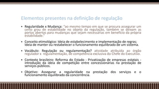 Regularidade x Mudança: “ao mesmo tempo em que se procura assegurar um
certo grau de estabilidade no objeto da regulação, também se deixam as
portas abertas para mudanças que sejam necessárias em benefício da própria
estabilidade.”
 Conceito etimológico: Ideia de estabelecimento e implementação de regras;
Ideia de manter ou restabelecer o funcionamento equilibrado de um sistema.
 Vocábulo: Regulação ou regulamentação? atividade atribuída ao órgão
regulador x regulamentação, de competência exclusiva do Chefe do Executivo.
 Contexto brasileiro: Reforma do Estado - Privatização de empresas estatais -
introdução da ideia de competição entre concessionárias na prestação de
serviços públicos.
 Objetivo: Assegurar a regularidade na prestação dos serviços e o
funcionamento equilibrado da concorrência.
Elementos presentes na definição de regulação
 
