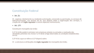  Art. 21:
XI - explorar, diretamente ou mediante autorização, concessão ou permissão, os serviços de
telecomunicações, nos termos da lei, que disporá sobre a organização dos serviços, a
criação de um órgão regulador e outros aspectos institucionais;
 Art. 177:
Constituem monopólio da União:
§ 1º A União poderá contratar com empresas estatais ou privadas a realização das
atividades previstas nos incisos I a IV deste artigo observadas as condições estabelecidas
em lei.
§ 2º A lei a que se refere o § 1º disporá sobre:
III - a estrutura e atribuições do órgão regulador do monopólio da União;
Constituição Federal
 