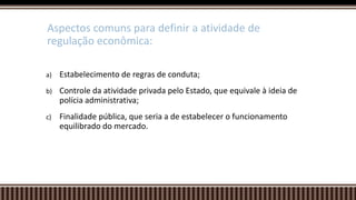 a) Estabelecimento de regras de conduta;
b) Controle da atividade privada pelo Estado, que equivale à ideia de
polícia administrativa;
c) Finalidade pública, que seria a de estabelecer o funcionamento
equilibrado do mercado.
Aspectos comuns para definir a atividade de
regulação econômica:
 