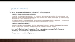  Quais atribuições estatais se incluem no vocábulo regulação?
– Âmbito: direito administrativo econômico;
“uma das formas de atuação pública na economia, alternativa da intervenção propriamente dita: a
regulação visa à correção das deficiências do mercado, por meio de edição de regras (de direito) ou pela
instituição de autoridades de fiscalização.”
“o estabelecimento e a implementação de regras para a atividade econômica destinadas a garantir o seu
funcionamento equilibrado, de acordo com determinados objetivos públicos.”
– Regulação econômica e social;
“conjunto de regras de conduta e de controle de atividade econômica pública e privada e das atividades
sociais não exclusivas do Estado, com a finalidade de proteger o interesse público”.
 Se a regulação inclui o poder de estabelecer regras de conduta, qual o limite dessa
atribuição, quando exercida por agências reguladoras?
- Discussão sobre o princípio da legalidade.
Questionamentos
 