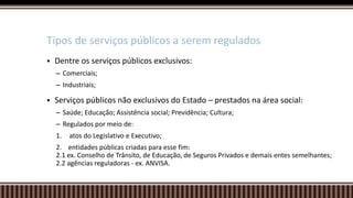  Dentre os serviços públicos exclusivos:
– Comerciais;
– Industriais;
 Serviços públicos não exclusivos do Estado – prestados na área social:
– Saúde; Educação; Assistência social; Previdência; Cultura;
– Regulados por meio de:
1. atos do Legislativo e Executivo;
2. entidades públicas criadas para esse fim:
2.1 ex. Conselho de Trânsito, de Educação, de Seguros Privados e demais entes semelhantes;
2.2 agências reguladoras - ex. ANVISA.
Tipos de serviços públicos a serem regulados
 