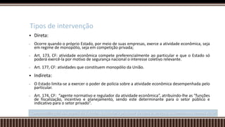  Direta:
- Ocorre quando o próprio Estado, por meio de suas empresas, exerce a atividade econômica, seja
em regime de monopólio, seja em competição privada;
- Art. 173, CF: atividade econômica compete preferencialmente ao particular e que o Estado só
poderá exercê-la por motivo de segurança nacional o interesse coletivo relevante.
- Art. 177, CF: atividades que constituem monopólio da União.
 Indireta:
- O Estado limita-se a exercer o poder de polícia sobre a atividade econômica desempenhada pelo
particular.
- Art. 174, CF: “agente normativo e regulador da atividade econômica”, atribuindo-lhe as “funções
de fiscalização, incentivo e planejamento, sendo este determinante para o setor público e
indicativo para o setor privado”.
Tipos de intervenção
Compatibilização dos papeis do Estado: Regulador + produtor de bens e serviços, assumido nos termos da lei
 