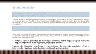 “Decide retirar-se da intervenção econômica direta (através da prestação de uma gama bastante variada
de serviços) para sua função de organizador das relações sociais e econômicas e que, por outro lado,
reconhece ser para tanto insuficiente o mero e passivo exercício de um poder de polícia sobre os
mercados”;
“Mas falar em Estado Regulador não significa referência apenas ao aspecto de sua intervenção indireta
no domínio econômico (regulação econômica), mas também na ordem social, permitindo-se falar
também em regulação social”.
 História, ciclos e períodos de mudança – dinâmica entre Regulação pelo mercado,
Regulação pública, Auto-regulação/Regulação privada:
Excesso de liberdade econômica - necessidade de mercado regulador; Crise –
intervenção – Welfare State; Período neoliberal - privatizações;
Estado regulador
O Estado regula o serviço público concedido: estabelece as regras de execução, fiscaliza a atividade da
concessionária, podendo retomá-la, intervir, aplicar penalidades ou fazer a reversão de bens.
Intervenção indireta – desregulação – liberdade de iniciativa
Menor dependência da propriedade pública – regulação mais intensa – agências reguladoras
 