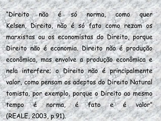 “Direito

não

é

só

norma,

como

quer

Kelsen, Direito, não é só fato como rezam os
marxistas ou os economistas do Direito, porque
Direito não é economia. Direito não é produção
econômica, mas envolve a produção econômica e
nela interfere; o Direito não é principalmente

valor, como pensam os adeptos do Direito Natural
tomista, por exemplo, porque o Direito ao mesmo
tempo

é

norma,

(REALE, 2003, p.91).

é

fato

e

é

valor”

 