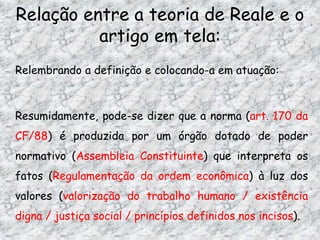 Relação entre a teoria de Reale e o
artigo em tela:
Relembrando a definição e colocando-a em atuação:

Resumidamente, pode-se dizer que a norma (art. 170 da

CF/88) é produzida por um órgão dotado de poder
normativo (Assembleia Constituinte) que interpreta os
fatos (Regulamentação da ordem econômica) à luz dos

valores (valorização do trabalho humano / existência
digna / justiça social / princípios definidos nos incisos).

 
