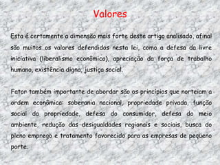 Valores
Esta é certamente a dimensão mais forte deste artigo analisado, afinal
são muitos os valores defendidos nesta lei, como a defesa da livre
iniciativa (liberalismo econômico), apreciação da força de trabalho
humano, existência digna, justiça social.

Fator também importante de abordar são os princípios que norteiam a
ordem econômica: soberania nacional, propriedade privada, função
social da propriedade, defesa do consumidor, defesa do meio
ambiente, redução das desigualdades regionais e sociais, busca do
pleno emprego e tratamento favorecido para as empresas de pequeno
porte.

 