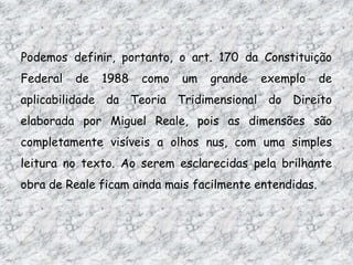Podemos definir, portanto, o art. 170 da Constituição
Federal

de

1988

como

um

grande

exemplo

de

aplicabilidade da Teoria Tridimensional do Direito
elaborada por Miguel Reale, pois as dimensões são
completamente visíveis a olhos nus, com uma simples
leitura no texto. Ao serem esclarecidas pela brilhante
obra de Reale ficam ainda mais facilmente entendidas.

 