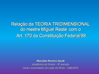 Relação da TEORIA TRIDIMENSIONAL
do mestre Miguel Reale com o
Art. 170 da Constituição Federal/88

Marciléa Pereira Jacob
Acadêmica de Direito - 9º período
Centro Universitário do Leste de Minas - UNILESTE

 