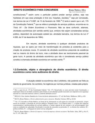 DIREITO ECONÔMICO PARA CONCURSOS Bruno Mattos e Silva
http://www.brunosilva.adv.br
constitucionais,16
assim como o particular poderá prestar serviço público, seja nas
hipóteses em que essa prestação é livre (ex. hospitais, escolas),17
seja por concessão,
nos termos da Lei nº 8.987, de 13 de fevereiro de 1995.18
E tanto é assim que o art. 175
da Constituição Federal,19
que se refere à prestação de serviços públicos, encontra-se no
Título VII - Da Ordem Econômica e Financeira. Não se deve confundir, ademais,
atividades econômicas (em sentido estrito) que, embora não sejam consideradas serviço
público, dependem de autorização estatal (ex. atividade bancária, nos termos da Lei nº
4.595, de 31 de dezembro de 1964).
Em resumo, atividade econômica é qualquer atividade produtora de
riquezas, que se opera por meio de transformação de produtos já existentes para a
criação de produtos novos. O conceito de atividade econômica prescinde da existência
real ou mesmo do ânimo de lucro, mas a atividade deve ser teoricamente passível de
gerar lucro. A parcela da atividade econômica que não é considerada serviço público
constitui a chamada atividade econômica em sentido estrito. 20
1.2.Conteúdo, objeto e abrangência do direito econômico. O direito
econômico como ramo autônomo do direito.
A atuação estatal na econômica não é arbitrária, não podendo ser feita ao
talante do governante. Ao contrário, há regência por normas jurídicas, criadas pelo próprio
16
Diz o caput do art. 173 da Constituição Federal: "Art. 173. Ressalvados os casos previstos nesta Constituição, a
exploração direta de atividade econômica pelo Estado só será admitida quando necessária aos imperativos da segurança
nacional ou a relevante interesse coletivo, conforme definidos em lei."
17
MELLO, Celso Antônio Bandeira de. Curso de direito administrativo. 15a
. ed. São Paulo: Malheiros, 2003, p. 628.
18
SILVA, Bruno Mattos e. Direito administrativo para concursos. Brasília: Fortium, 2005, p. 66-68.
19
“Art. 175. Incumbe ao Poder Público, na forma da lei, diretamente ou sob regime de concessão ou permissão, sempre
através de licitação, a prestação de serviços públicos. Parágrafo único. A lei disporá sobre: I - o regime das empresas
concessionárias e permissionárias de serviços públicos, o caráter especial de seu contrato e de sua prorrogação, bem
como as condições de caducidade, fiscalização e rescisão da concessão ou permissão; II - os direitos dos usuários; III -
política tarifária; IV - a obrigação de manter serviço adequado.”
20
SILVA, Bruno Mattos e. Direito de empresa: teoria da empresa e direito societário. São Paulo: Atlas, 2007, p. 46, 47,
56, 57, 197, 200 e 201.
 