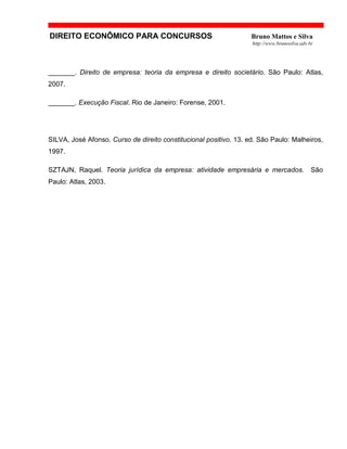 DIREITO ECONÔMICO PARA CONCURSOS Bruno Mattos e Silva
http://www.brunosilva.adv.br
_______. Direito de empresa: teoria da empresa e direito societário. São Paulo: Atlas,
2007.
_______. Execução Fiscal. Rio de Janeiro: Forense, 2001.
SILVA, José Afonso. Curso de direito constitucional positivo. 13. ed. São Paulo: Malheiros,
1997.
SZTAJN, Raquel. Teoria jurídica da empresa: atividade empresária e mercados. São
Paulo: Atlas, 2003.
 