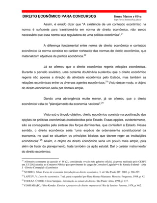 DIREITO ECONÔMICO PARA CONCURSOS Bruno Mattos e Silva
http://www.brunosilva.adv.br
Assim, é errado dizer que "A existência de um conteúdo econômico na
norma é suficiente para transformá-la em norma de direito econômico, não sendo
necessário que essa norma seja reguladora de uma política econômica".21
A diferença fundamental entre norma de direito econômico e conteúdo
econômico da norma consiste no caráter norteador das normas de direito econômico, que
materializam objetivos de política econômica.22
Já se afirmou que o direito econômico regeria relações econômicas.
Durante o período soviético, uma corrente doutrinária sustentou que o direito econômico
regeria não apenas a direção da atividade econômica pelo Estado, mas também as
relações econômicas entre os diversos agentes econômicos.23
Visto desse modo, o objeto
do direito econômico seria por demais amplo.
Dando uma abrangência muito menor, já se afirmou que o direito
econômico trata do "planejamento da economia nacional".24
Visto sob o ângulo objetivo, direito econômico consiste na positivação das
opções de políticas econômicas estabelecidas pelo Estado. Essas opções, evidentemente,
são as consagradas pela síntese das forças dominantes, que controlam o Estado. Nesse
sentido, o direito econômico seria “uma espécie de ordenamento constitucional da
economia, no qual se situariam os princípios básicos que devem reger as instituições
econômicas”.25
Assim, o objeto do direito econômico seria um pouco mais amplo, pois
além de tratar do planejamento, trata também da ação estatal. Daí o caráter instrumental
do direito econômico.
21
Afirmativa constante da questão nº 58 (2), considerada errada pelo gabarito oficial, da prova realizada pelo CESPE
em 3/3/2002 relativa ao Concurso Público para provimento do cargo de Consultor Legislativo do Senado Federal - Área
5 - Direito Comercial e Econômico
22
NUSDEO, Fábio. Curso de economia. Introdução ao direito econômico. 3. ed. São Paulo: RT, 2001. p. 206-207.
23
LAPTEV, V. Derecho economico. Trad. para o espanhol por Rene Gomez Manzano. Moscou: Progresso, 1988. p. 42.
24
FERRAZ JÚNIOR, Tércio Sampaio. Introdução ao estudo do direito. São Paulo: Atlas, 1991, p. 137.
25
COMPARATO, Fábio Konder. Ensaios e pareceres de direito empresarial. Rio de Janeiro: Forense, 1978, p. 462.
 