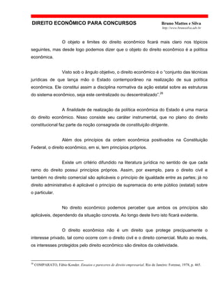 DIREITO ECONÔMICO PARA CONCURSOS Bruno Mattos e Silva
http://www.brunosilva.adv.br
O objeto e limites do direito econômico ficará mais claro nos tópicos
seguintes, mas desde logo podemos dizer que o objeto do direito econômico é a política
econômica.
Visto sob o ângulo objetivo, o direito econômico é o “conjunto das técnicas
jurídicas de que lança mão o Estado contemporâneo na realização de sua política
econômica. Ele constitui assim a disciplina normativa da ação estatal sobre as estruturas
do sistema econômico, seja este centralizado ou descentralizado”.26
A finalidade de realização da política econômica do Estado é uma marca
do direito econômico. Nisso consiste seu caráter instrumental, que no plano do direito
constitucional faz parte da noção consagrada de constituição dirigente.
Além dos princípios da ordem econômica positivados na Constituição
Federal, o direito econômico, em si, tem princípios próprios.
Existe um critério difundido na literatura jurídica no sentido de que cada
ramo do direito possui princípios próprios. Assim, por exemplo, para o direito civil e
também no direito comercial são aplicáveis o princípio de igualdade entre as partes; já no
direito administrativo é aplicável o princípio de supremacia do ente público (estatal) sobre
o particular.
No direito econômico podemos perceber que ambos os princípios são
aplicáveis, dependendo da situação concreta. Ao longo deste livro isto ficará evidente.
O direito econômico não é um direito que protege precipuamente o
interesse privado, tal como ocorre com o direito civil e o direito comercial. Muito ao revés,
os interesses protegidos pelo direito econômico são direitos da coletividade.
26
COMPARATO, Fábio Konder. Ensaios e pareceres de direito empresarial. Rio de Janeiro: Forense, 1978, p. 465.
 