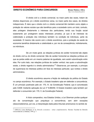 DIREITO ECONÔMICO PARA CONCURSOS Bruno Mattos e Silva
http://www.brunosilva.adv.br
O direito civil e o direito comercial, na maior parte das vezes, tratam de
direitos disponíveis; já o direito econômico versa, na maior parte dos casos, de direitos
indisponíveis. É claro que o direito civil e o direito comercial têm também como objeto a
proteção de valores sociais que são benéficos para a sociedade como um todo; contudo,
eles protegem diretamente o interesse dos particulares, tendo sua função social
exatamente por protegerem esses interesses privados, já que é de interesse da
coletividade a proteção dos indivíduos também na condição de indivíduos, parte da
sociedade. O mesmo não ocorre com o direito econômico, pois a proteção da saúde da
economia beneficia diretamente a coletividade e, por via de conseqüência, indiretamente,
os indivíduos.
De um modo geral, as relações jurídicas de caráter horizontal são objeto
do direito civil ou do direito comercial. São de caráter horizontal as relações jurídicas em
que as partes estão em um mesmo patamar de igualdade, sem existir subordinação entre
elas. Por outro lado, nas relações jurídicas de caráter vertical, nas quais a subordinação
existe, o direito regente é o direito administrativo.27
Observe-se, por exemplo, o princípio
de supremacia do interesse público em face do interesse particular, que norteia o direito
administrativo.
O direito econômico assume a feição de realização da política do Estado
no campo econômico. Por exemplo, o Estado brasileiro opta em defender a concorrência.
É um princípio positivado pelo art. 170, IV, da Constituição Federal, que é concretizado
pelo CADE mediante aplicação da Lei nº 8.884/94. O Estado brasileiro opta também por
defender o consumidor (art. 170, V, da Constituição Federal).
A título comparativo, nos Estados Unidos, a Lei Sherman proíbe qualquer
ato de concentração que prejudique a concorrência, sem abrir exceções
(desconsideremos, por ora, a interpretação dada pelos tribunais americanos no sentido de
27
GRILLO, Luisa Rodriguez et al. Derecho economico - temas complementarios. Havana: Facultad de Derecho
Universidad de La Habana, 1989, p. 7.
 