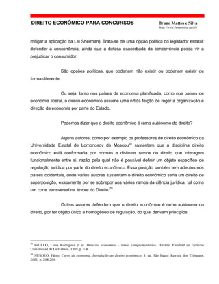 DIREITO ECONÔMICO PARA CONCURSOS Bruno Mattos e Silva
http://www.brunosilva.adv.br
mitigar a aplicação da Lei Sherman). Trata-se de uma opção política do legislador estatal:
defender a concorrência, ainda que a defesa exacerbada da concorrência possa vir a
prejudicar o consumidor.
São opções políticas, que poderiam não existir ou poderiam existir de
forma diferente.
Ou seja, tanto nos países de economia planificada, como nos países de
economia liberal, o direito econômico assume uma nítida feição de reger a organização e
direção da economia por parte do Estado.
Podemos dizer que o direito econômico é ramo autônomo do direito?
Alguns autores, como por exemplo os professores de direito econômico da
Universidade Estatal de Lomonosov de Moscou28
sustentam que a disciplina direito
econômico está conformada por normas e distintos ramos do direito que interagem
funcionalmente entre si, razão pela qual não é possível definir um objeto específico de
regulação jurídica por parte do direito econômico. Essa posição também tem adeptos nos
países ocidentais, onde vários autores sustentam o direito econômico seria um direito de
superposição, exatamente por se sobrepor aos vários ramos da ciência jurídica, tal como
um corte transversal na árvore do Direito.29
Outros autores defendem que o direito econômico é ramo autônomo do
direito, por ter objeto único e homogêneo de regulação, do qual derivam princípios
28
GRILLO, Luisa Rodriguez et al. Derecho economico - temas complementarios. Havana: Facultad de Derecho
Universidad de La Habana, 1989, p. 7-8.
29
NUSDEO, Fábio. Curso de economia. Introdução ao direito econômico. 3. ed. São Paulo: Revista dos Tribunais,
2001. p. 204-206.
 