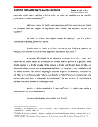 DIREITO ECONÔMICO PARA CONCURSOS Bruno Mattos e Silva
http://www.brunosilva.adv.br
especiais, assim como sujeitos próprios entre os quais se estabelecem as relações
jurídicas de conteúdo econômico.30
Além dos ramos do direito terem princípios próprios, cada ramo do direito
se distingue pelo seu objeto de regulação, pelo caráter das relações sociais que
regulam.31
O direito econômico tem objeto próprio de regulação, que é a política
econômica do Estado, como visto acima.
A autonomia do direito econômico decorre da sua finalidade, que é a de
traduzir juridicamente os instrumentos da política econômica do Estado.32
A grande dificuldade de se identificar o direito econômico como ramo
autônomo do direito reside na dificuldade de divisão entre o público e o privado, entre
direito público e o direito privado. Onde estaria o direito econômico? Essa divisão, em
termos absolutos, é uma marca da concepção liberal, incompatível com a realidade atual.
No direito moderno não há essa separação absoluta. Veja-se, por exemplo, o disposto no
art. 182, § 4º, da Constituição Federal, que faculta o Poder Público municipal exigir, nos
termos que especifica, o "adequado aproveitamento" do solo urbano. A propriedade é
privada, mas deve atender a sua função social.
Assim, o direito econômico é ramo autônomo do direito que regula e
instrumentaliza a política econômica.
A quem cabe legislar sobre direito econômico?
30
GRILLO, Luisa Rodriguez et al. Derecho economico - temas complementarios. Havana: Facultad de Derecho
Universidad de La Habana, 1989, p. 7-8.
31
LAPTEV, V. Derecho economico. Trad. para o espanhol por Rene Gomez Manzano. Moscou: Progresso, 1988. p. 30.
32
COMPARATO, Fábio Konder. Ensaios e pareceres de direito empresarial. Rio de Janeiro: Forense, 1978, p. 471.
 