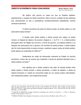 DIREITO ECONÔMICO PARA CONCURSOS Bruno Mattos e Silva
http://www.brunosilva.adv.br
Na prática, são poucos os casos em que os Estados legislam,
explicitamente, a respeito de direito econômico. Mas é comum a edição de leis estaduais
que, extravasando ou não a competência constitucionalmente estabelecida, tenham
conteúdo econômico.
O direito econômico faz parte do direito privado, do direito público ou não
cabe dentro dessa divisão?
A divisão entre direito público e direito privado tem origem no direito
romano, no Digesto de Ulpiano. De acordo o Digesto (L. 1, § 2º D. 1, 1), o direito público
abrangeria além da religião (jus sacrum), a forma de governo, os poderes públicos e as
relações dos particulares com o governo. Ao contrário do direito privado, o direito público
não foi muito desenvolvido na época romana. Justiniano sequer cuidou do direito público,
tendo apenas se contentado em defini-lo.34
Exatamente em razão da intervenção crescente do Estado no domínio
econômico, muitos são os autores que sustentam a perda de absoluta distinção entre a
esfera pública e privada.35
Isso significa que o direito moderno não cabe na estreita divisão entre
direito público e direito privado: o direito econômico, o direito do trabalho, o direito do
sistema financeiro e o direito do consumidor estão em um campo jurídico intermediário,
nem exatamente público, nem exatamente privado.
objeto da ação. Precedentes: ADI 437-QO, rel. Min. Celso de Mello, DJ 19.02.93 e ADI 173-MC, rel. Min. Moreira
Alves, DJ 27.04.90. 5. Ação direta cujo pedido formulado se julga procedente.” (STF, ADI 3645/PR, Rel. Min. ELLEN
GRACIE, j. em 31/05/2006)
34
LARICHE, M. BONJEAN, Georges. Explication méthodique des institutes de Justinien. v. 1. Paris: A. Durand et
Pedone-Lauriel, Éditeurs, 1878, p. 12.
35
FERRAZ JÚNIOR, Tércio Sampaio. Introdução ao estudo do direito. São Paulo: Atlas, 1991, p. 131.
 