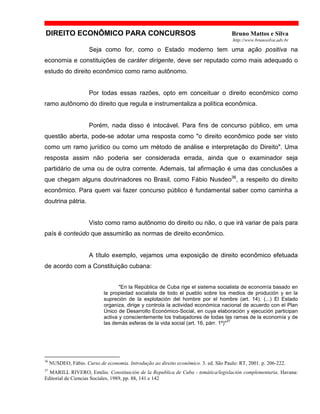 DIREITO ECONÔMICO PARA CONCURSOS Bruno Mattos e Silva
http://www.brunosilva.adv.br
Seja como for, como o Estado moderno tem uma ação positiva na
economia e constituições de caráter dirigente, deve ser reputado como mais adequado o
estudo do direito econômico como ramo autônomo.
Por todas essas razões, opto em conceituar o direito econômico como
ramo autônomo do direito que regula e instrumentaliza a política econômica.
Porém, nada disso é intocável. Para fins de concurso público, em uma
questão aberta, pode-se adotar uma resposta como "o direito econômico pode ser visto
como um ramo jurídico ou como um método de análise e interpretação do Direito". Uma
resposta assim não poderia ser considerada errada, ainda que o examinador seja
partidário de uma ou de outra corrente. Ademais, tal afirmação é uma das conclusões a
que chegam alguns doutrinadores no Brasil, como Fábio Nusdeo36
, a respeito do direito
econômico. Para quem vai fazer concurso público é fundamental saber como caminha a
doutrina pátria.
Visto como ramo autônomo do direito ou não, o que irá variar de país para
país é conteúdo que assumirão as normas de direito econômico.
A título exemplo, vejamos uma exposição de direito econômico efetuada
de acordo com a Constituição cubana:
"En la República de Cuba rige el sistema socialista de economía basado en
la propiedad socialista de todo el pueblo sobre los medios de produción y en la
supreción de la explotación del hombre por el hombre (art. 14). (...) El Estado
organiza, dirige y controla la actividad económica nacional de acuerdo con el Plan
Único de Desarrollo Económico-Social, en cuya elaboración y ejecución participan
activa y conscientemente los trabajadores de todas las ramas de la economía y de
las demás esferas de la vida social (art. 16, párr. 1º)"
37
36
NUSDEO, Fábio. Curso de economia. Introdução ao direito econômico. 3. ed. São Paulo: RT, 2001. p. 206-222.
37
MARILL RIVERO, Emilio. Constituición de la Republica de Cuba - temática/legislación complementaria. Havana:
Editorial de Ciencias Sociales, 1989, pp. 88, 141 e 142
 