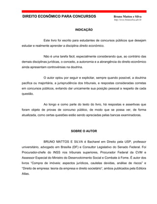 DIREITO ECONÔMICO PARA CONCURSOS Bruno Mattos e Silva
http://www.brunosilva.adv.br
INDICAÇÃO
Este livro foi escrito para estudantes de concursos públicos que desejam
estudar e realmente aprender a disciplina direito econômico.
Não é uma tarefa fácil, especialmente considerando que, ao contrário das
demais disciplinas jurídicas, o conceito, a autonomia e a abrangência do direito econômico
ainda apresentam controvérsias na doutrina.
O autor optou por seguir e explicitar, sempre quando possível, a doutrina
pacifica ou majoritária, a jurisprudência dos tribunais, e respostas consideradas corretas
em concursos públicos, evitando dar unicamente sua posição pessoal a respeito de cada
questão.
Ao longo e como parte do texto do livro, há respostas e assertivas que
foram objeto de provas de concurso público, de modo que se possa ver, de forma
atualizada, como certas questões estão sendo apreciadas pelas bancas examinadoras.
SOBRE O AUTOR
BRUNO MATTOS E SILVA é Bacharel em Direito pela USP, professor
universitário, advogado em Brasília (DF) e Consultor Legislativo do Senado Federal. Foi
Procurador-chefe do INSS nos tribunais superiores, Procurador Federal da CVM e
Assessor Especial do Ministro do Desenvolvimento Social e Combate à Fome. É autor dos
livros “Compra de imóveis: aspectos jurídicos, cautelas devidas, análise de riscos” e
“Direito de empresa: teoria da empresa e direito societário”, ambos publicados pela Editora
Atlas.
 