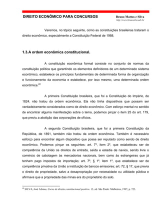 DIREITO ECONÔMICO PARA CONCURSOS Bruno Mattos e Silva
http://www.brunosilva.adv.br
Veremos, no tópico seguinte, como as constituições brasileiras trataram o
direito econômico, especialmente a Constituição Federal de 1988.
1.3.A ordem econômica constitucional.
A constituição econômica formal consiste no conjunto de normas da
constituição política que garantindo os elementos definidores de um determinado sistema
econômico, estabelece os princípios fundamentais de determinada forma de organização
e funcionamento da economia e estabelece, por isso mesmo, uma determinada ordem
econômica.40
A primeira Constituição brasileira, que foi a Constituição do Império, de
1824, não tratou da ordem econômica. Ela não tinha dispositivos que possam ser
verdadeiramente considerados como de direito econômico. Com esforço mental no sentido
de encontrar alguma manifestação sobre o tema, podemos pinçar o item 25 do art. 179,
que previu a abolição das corporações de ofícios.
A segunda Constituição brasileira, que foi a primeira Constituição da
República, de 1891, também não tratou da ordem econômica. Também é necessário
esforço para encontrar algum dispositivo que possa ser reputado como sendo de direito
econômico. Podemos pinçar os seguintes: art. 7º, item 2º, que estabeleceu ser de
competência da União os direitos de entrada, saída e estadia de navios, sendo livre o
comércio de cabotagem às mercadorias nacionais, bem como às estrangeiras que já
tenham pago impostos de importação; art. 7º, § 1º, item 1º, que estabelece ser de
competência privativa da União a instituição de bancos emissores; art. 72, § 17, que previa
o direito de propriedade, salvo a desapropriação por necessidade ou utilidade pública e
afirmava que a propriedade das minas era do proprietário do solo.
40
SILVA, José Afonso. Curso de direito constitucional positivo. 13. ed. São Paulo: Malheiros, 1997, p. 723.
 