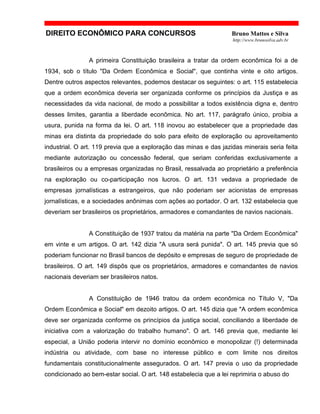 DIREITO ECONÔMICO PARA CONCURSOS Bruno Mattos e Silva
http://www.brunosilva.adv.br
A primeira Constituição brasileira a tratar da ordem econômica foi a de
1934, sob o título "Da Ordem Econômica e Social", que continha vinte e oito artigos.
Dentre outros aspectos relevantes, podemos destacar os seguintes: o art. 115 estabelecia
que a ordem econômica deveria ser organizada conforme os princípios da Justiça e as
necessidades da vida nacional, de modo a possibilitar a todos existência digna e, dentro
desses limites, garantia a liberdade econômica. No art. 117, parágrafo único, proibia a
usura, punida na forma da lei. O art. 118 inovou ao estabelecer que a propriedade das
minas era distinta da propriedade do solo para efeito de exploração ou aproveitamento
industrial. O art. 119 previa que a exploração das minas e das jazidas minerais seria feita
mediante autorização ou concessão federal, que seriam conferidas exclusivamente a
brasileiros ou a empresas organizadas no Brasil, ressalvada ao proprietário a preferência
na exploração ou co-participação nos lucros. O art. 131 vedava a propriedade de
empresas jornalísticas a estrangeiros, que não poderiam ser acionistas de empresas
jornalísticas, e a sociedades anônimas com ações ao portador. O art. 132 estabelecia que
deveriam ser brasileiros os proprietários, armadores e comandantes de navios nacionais.
A Constituição de 1937 tratou da matéria na parte "Da Ordem Econômica"
em vinte e um artigos. O art. 142 dizia "A usura será punida". O art. 145 previa que só
poderiam funcionar no Brasil bancos de depósito e empresas de seguro de propriedade de
brasileiros. O art. 149 dispôs que os proprietários, armadores e comandantes de navios
nacionais deveriam ser brasileiros natos.
A Constituição de 1946 tratou da ordem econômica no Título V, "Da
Ordem Econômica e Social" em dezoito artigos. O art. 145 dizia que "A ordem econômica
deve ser organizada conforme os princípios da justiça social, conciliando a liberdade de
iniciativa com a valorização do trabalho humano". O art. 146 previa que, mediante lei
especial, a União poderia intervir no domínio econômico e monopolizar (!) determinada
indústria ou atividade, com base no interesse público e com limite nos direitos
fundamentais constitucionalmente assegurados. O art. 147 previa o uso da propriedade
condicionado ao bem-estar social. O art. 148 estabelecia que a lei reprimiria o abuso do
 