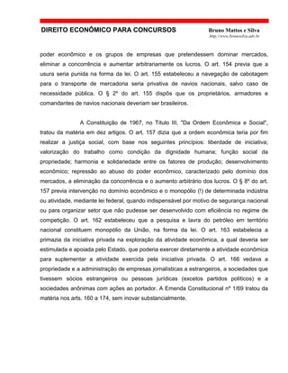 DIREITO ECONÔMICO PARA CONCURSOS Bruno Mattos e Silva
http://www.brunosilva.adv.br
poder econômico e os grupos de empresas que pretendessem dominar mercados,
eliminar a concorrência e aumentar arbitrariamente os lucros. O art. 154 previa que a
usura seria punida na forma da lei. O art. 155 estabeleceu a navegação de cabotagem
para o transporte de mercadoria seria privativa de navios nacionais, salvo caso de
necessidade pública. O § 2º do art. 155 dispôs que os proprietários, armadores e
comandantes de navios nacionais deveriam ser brasileiros.
A Constituição de 1967, no Título III, "Da Ordem Econômica e Social",
tratou da matéria em dez artigos. O art. 157 dizia que a ordem econômica teria por fim
realizar a justiça social, com base nos seguintes princípios: liberdade de iniciativa;
valorização do trabalho como condição da dignidade humana; função social da
propriedade; harmonia e solidariedade entre os fatores de produção; desenvolvimento
econômico; repressão ao abuso do poder econômico, caracterizado pelo domínio dos
mercados, a eliminação da concorrência e o aumento arbitrário dos lucros. O § 8º do art.
157 previa intervenção no domínio econômico e o monopólio (!) de determinada indústria
ou atividade, mediante lei federal, quando indispensável por motivo de segurança nacional
ou para organizar setor que não pudesse ser desenvolvido com eficiência no regime de
competição. O art. 162 estabeleceu que a pesquisa e lavra do petróleo em território
nacional constituem monopólio da União, na forma da lei. O art. 163 estabelecia a
primazia da iniciativa privada na exploração da atividade econômica, a qual deveria ser
estimulada e apoiada pelo Estado, que poderia exercer diretamente a atividade econômica
para suplementar a atividade exercida pela iniciativa privada. O art. 166 vedava a
propriedade e a administração de empresas jornalísticas a estrangeiros, a sociedades que
tivessem sócios estrangeiros ou pessoas jurídicas (excetos partidos políticos) e a
sociedades anônimas com ações ao portador. A Emenda Constitucional nº 1/69 tratou da
matéria nos arts. 160 a 174, sem inovar substancialmente.
 