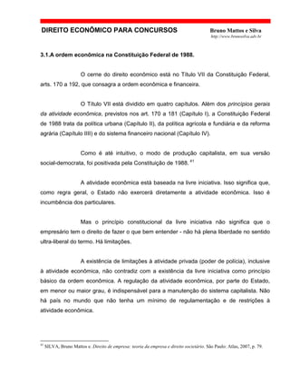 DIREITO ECONÔMICO PARA CONCURSOS Bruno Mattos e Silva
http://www.brunosilva.adv.br
3.1.A ordem econômica na Constituição Federal de 1988.
O cerne do direito econômico está no Título VII da Constituição Federal,
arts. 170 a 192, que consagra a ordem econômica e financeira.
O Título VII está dividido em quatro capítulos. Além dos princípios gerais
da atividade econômica, previstos nos art. 170 a 181 (Capítulo I), a Constituição Federal
de 1988 trata da política urbana (Capítulo II), da política agrícola e fundiária e da reforma
agrária (Capítulo IIII) e do sistema financeiro nacional (Capítulo IV).
Como é até intuitivo, o modo de produção capitalista, em sua versão
social-democrata, foi positivada pela Constituição de 1988. 41
A atividade econômica está baseada na livre iniciativa. Isso significa que,
como regra geral, o Estado não exercerá diretamente a atividade econômica. Isso é
incumbência dos particulares.
Mas o princípio constitucional da livre iniciativa não significa que o
empresário tem o direito de fazer o que bem entender - não há plena liberdade no sentido
ultra-liberal do termo. Há limitações.
A existência de limitações à atividade privada (poder de polícia), inclusive
à atividade econômica, não contradiz com a existência da livre iniciativa como princípio
básico da ordem econômica. A regulação da atividade econômica, por parte do Estado,
em menor ou maior grau, é indispensável para a manutenção do sistema capitalista. Não
há país no mundo que não tenha um mínimo de regulamentação e de restrições à
atividade econômica.
41
SILVA, Bruno Mattos e. Direito de empresa: teoria da empresa e direito societário. São Paulo: Atlas, 2007, p. 79.
 