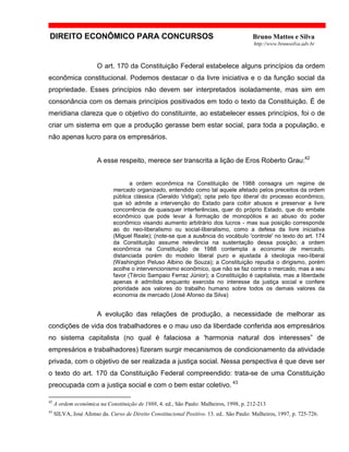 DIREITO ECONÔMICO PARA CONCURSOS Bruno Mattos e Silva
http://www.brunosilva.adv.br
O art. 170 da Constituição Federal estabelece alguns princípios da ordem
econômica constitucional. Podemos destacar o da livre iniciativa e o da função social da
propriedade. Esses princípios não devem ser interpretados isoladamente, mas sim em
consonância com os demais princípios positivados em todo o texto da Constituição. É de
meridiana clareza que o objetivo do constituinte, ao estabelecer esses princípios, foi o de
criar um sistema em que a produção gerasse bem estar social, para toda a população, e
não apenas lucro para os empresários.
A esse respeito, merece ser transcrita a lição de Eros Roberto Grau:42
a ordem econômica na Constituição de 1988 consagra um regime de
mercado organizado, entendido como tal aquele afetado pelos preceitos da ordem
pública clássica (Geraldo Vidigal); opta pelo tipo liberal do processo econômico,
que só admite a intervenção do Estado para coibir abusos e preservar a livre
concorrência de quaisquer interferências, quer do próprio Estado, que do embate
econômico que pode levar à formação de monopólios e ao abuso do poder
econômico visando aumento arbitrário dos lucros - mas sua posição corresponde
ao do neo-liberalismo ou social-liberalismo, como a defesa da livre iniciativa
(Miguel Reale); (note-se que a ausência do vocábulo 'controle' no texto do art. 174
da Constituição assume relevância na sustentação dessa posição; a ordem
econômica na Constituição de 1988 contempla a economia de mercado,
distanciada porém do modelo liberal puro e ajustada à ideologia neo-liberal
(Washington Peluso Albino de Souza); a Constituição repudia o dirigismo, porém
acolhe o intervencionismo econômico, que não se faz contra o mercado, mas a seu
favor (Tércio Sampaio Ferraz Júnior); a Constituição é capitalista, mas a liberdade
apenas é admitida enquanto exercida no interesse da justiça social e confere
prioridade aos valores do trabalho humano sobre todos os demais valores da
economia de mercado (José Afonso da Silva)
A evolução das relações de produção, a necessidade de melhorar as
condições de vida dos trabalhadores e o mau uso da liberdade conferida aos empresários
no sistema capitalista (no qual é falaciosa a 'harmonia natural dos interesses” de
empresários e trabalhadores) fizeram surgir mecanismos de condicionamento da atividade
privada, com o objetivo de ser realizada a justiça social. Nessa perspectiva é que deve ser
o texto do art. 170 da Constituição Federal compreendido: trata-se de uma Constituição
preocupada com a justiça social e com o bem estar coletivo. 43
42
A ordem econômica na Constituição de 1988, 4. ed., São Paulo: Malheiros, 1998, p. 212-213
43
SILVA, José Afonso da. Curso de Direito Constitucional Positivo. 13. ed.. São Paulo: Malheiros, 1997, p. 725-726.
 