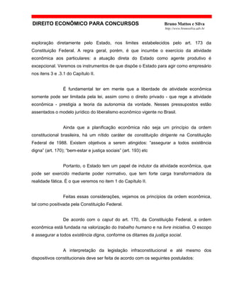 DIREITO ECONÔMICO PARA CONCURSOS Bruno Mattos e Silva
http://www.brunosilva.adv.br
exploração diretamente pelo Estado, nos limites estabelecidos pelo art. 173 da
Constituição Federal. A regra geral, porém, é que incumbe o exercício da atividade
econômica aos particulares: a atuação direta do Estado como agente produtivo é
excepcional. Veremos os instrumentos de que dispõe o Estado para agir como empresário
nos itens 3 e .3.1 do Capítulo II.
É fundamental ter em mente que a liberdade de atividade econômica
somente pode ser limitada pela lei, assim como o direito privado - que rege a atividade
econômica - prestigia a teoria da autonomia da vontade. Nesses pressupostos estão
assentados o modelo jurídico do liberalismo econômico vigente no Brasil.
Ainda que a planificação econômica não seja um princípio da ordem
constitucional brasileira, há um nítido caráter de constituição dirigente na Constituição
Federal de 1988. Existem objetivos a serem atingidos: “assegurar a todos existência
digna” (art. 170); “bem-estar e justiça sociais” (art. 193) etc
Portanto, o Estado tem um papel de indutor da atividade econômica, que
pode ser exercido mediante poder normativo, que tem forte carga transformadora da
realidade fática. É o que veremos no item 1 do Capítulo II.
Feitas essas considerações, vejamos os princípios da ordem econômica,
tal como positivada pela Constituição Federal.
De acordo com o caput do art. 170, da Constituição Federal, a ordem
econômica está fundada na valorização do trabalho humano e na livre iniciativa. O escopo
é assegurar a todos existência digna, conforme os ditames da justiça social.
A interpretação da legislação infraconstitucional e até mesmo dos
dispositivos constitucionais deve ser feita de acordo com os seguintes postulados:
 