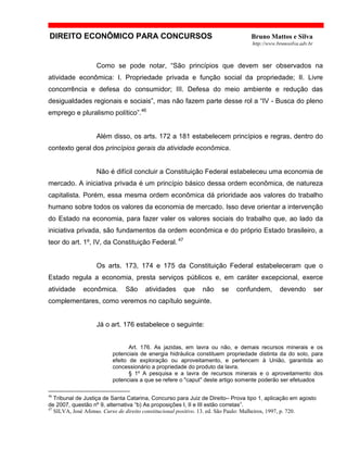 DIREITO ECONÔMICO PARA CONCURSOS Bruno Mattos e Silva
http://www.brunosilva.adv.br
Como se pode notar, “São princípios que devem ser observados na
atividade econômica: I. Propriedade privada e função social da propriedade; II. Livre
concorrência e defesa do consumidor; III. Defesa do meio ambiente e redução das
desigualdades regionais e sociais”, mas não fazem parte desse rol a “IV - Busca do pleno
emprego e pluralismo político”.46
Além disso, os arts. 172 a 181 estabelecem princípios e regras, dentro do
contexto geral dos princípios gerais da atividade econômica.
Não é difícil concluir a Constituição Federal estabeleceu uma economia de
mercado. A iniciativa privada é um princípio básico dessa ordem econômica, de natureza
capitalista. Porém, essa mesma ordem econômica dá prioridade aos valores do trabalho
humano sobre todos os valores da economia de mercado. Isso deve orientar a intervenção
do Estado na economia, para fazer valer os valores sociais do trabalho que, ao lado da
iniciativa privada, são fundamentos da ordem econômica e do próprio Estado brasileiro, a
teor do art. 1º, IV, da Constituição Federal. 47
Os arts. 173, 174 e 175 da Constituição Federal estabeleceram que o
Estado regula a economia, presta serviços públicos e, em caráter excepcional, exerce
atividade econômica. São atividades que não se confundem, devendo ser
complementares, como veremos no capítulo seguinte.
Já o art. 176 estabelece o seguinte:
Art. 176. As jazidas, em lavra ou não, e demais recursos minerais e os
potenciais de energia hidráulica constituem propriedade distinta da do solo, para
efeito de exploração ou aproveitamento, e pertencem à União, garantida ao
concessionário a propriedade do produto da lavra.
§ 1º A pesquisa e a lavra de recursos minerais e o aproveitamento dos
potenciais a que se refere o "caput" deste artigo somente poderão ser efetuados
46
Tribunal de Justiça de Santa Catarina, Concurso para Juiz de Direito– Prova tipo 1, aplicação em agosto
de 2007, questão nº 9, alternativa “b) As proposições I, II e III estão corretas”.
47
SILVA, José Afonso. Curso de direito constitucional positivo. 13. ed. São Paulo: Malheiros, 1997, p. 720.
 