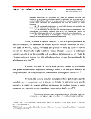 DIREITO ECONÔMICO PARA CONCURSOS Bruno Mattos e Silva
http://www.brunosilva.adv.br
mediante autorização ou concessão da União, no interesse nacional, por
brasileiros ou empresa constituída sob as leis brasileiras e que tenha sua sede e
administração no País, na forma da lei, que estabelecerá as condições específicas
quando essas atividades se desenvolverem em faixa de fronteira ou terras
indígenas.
§ 2º - É assegurada participação ao proprietário do solo nos resultados da
lavra, na forma e no valor que dispuser a lei.
§ 3º - A autorização de pesquisa será sempre por prazo determinado, e as
autorizações e concessões previstas neste artigo não poderão ser cedidas ou
transferidas, total ou parcialmente, sem prévia anuência do poder concedente.
§ 4º - Não dependerá de autorização ou concessão o aproveitamento do
potencial de energia renovável de capacidade reduzida.
Assim, é errada a seguinte assertiva: “Considere que o presidente da
República outorgue, por intermédio de decreto, à pessoa jurídica Shevchenko do Brasil,
com sede em Moscou, Rússia, concessão para pesquisa e lavra de jazida de carvão
mineral em determinada região brasileira. Nessa situação, segundo a ordenação
normativa vigente, o ato de concessão será considerado constitucional se, em virtude do
interesse nacional, a outorga tiver sido realizada com base no grau de especialização da
referida pessoa jurídica”.48
É correto dizer que “A construção de pequena represa em propriedade
rural, para o aproveitamento do potencial de energia hídrica, a fim de suprir a demanda de
energia elétrica da casa dos proprietários, independe de autorização ou concessão”.49
Portanto, não se deve confundir a atuação direta do Estado como agente
produtivo, que é excepcional, com a atuação do Estado na economia como agente
normativo, prestador de serviços públicos, sancionador de condutas lesivas à ordem
econômica etc., que nada tem de excepcional. Nesse sentido, já afirmou o STF:
É certo que a ordem econômica na Constituição de 1988 define opção por
um sistema no qual joga um papel primordial a livre iniciativa. Essa circunstância
48
CESPE/UnB – Advocacia-Geral da União, Concurso Público para Procurador Federal, Prova Objetiva P1, aplicação
em 1º/7/2007, questão nº 88.
49
CESPE/UnB – Advocacia-Geral da União, Concurso Público para Procurador Federal, Prova Objetiva P1, aplicação
em 1º/7/2007, questão nº 89.
 
