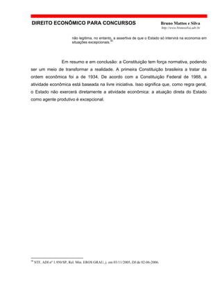 DIREITO ECONÔMICO PARA CONCURSOS Bruno Mattos e Silva
http://www.brunosilva.adv.br
não legitima, no entanto, a assertiva de que o Estado só intervirá na economia em
situações excepcionais.
50
Em resumo e em conclusão: a Constituição tem força normativa, podendo
ser um meio de transformar a realidade. A primeira Constituição brasileira a tratar da
ordem econômica foi a de 1934. De acordo com a Constituição Federal de 1988, a
atividade econômica está baseada na livre iniciativa. Isso significa que, como regra geral,
o Estado não exercerá diretamente a atividade econômica: a atuação direta do Estado
como agente produtivo é excepcional.
50
STF, ADI nº 1.950/SP, Rel. Min. EROS GRAU, j. em 03/11/2005, DJ de 02-06-2006.
 
