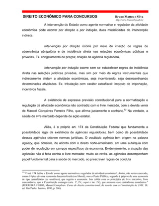 DIREITO ECONÔMICO PARA CONCURSOS Bruno Mattos e Silva
http://www.brunosilva.adv.br
A intervenção do Estado como agente normativo e regulador da atividade
econômica pode ocorrer por direção e por indução, duas modalidades de intervenção
indireta.
Intervenção por direção ocorre por meio de criação de regras de
observância obrigatória e de incidência direta nas relações econômicas públicas e
privadas. Ex. congelamento de preços; criação de agência reguladora.
Intervenção por indução ocorre sem se estabelecer regras de incidência
direta nas relações jurídicas privadas, mas sim por meio de regras instrumentais que
indiretamente afetam a atividade econômicas, seja incentivando, seja desincentivando
determinadas atividades. Ex. tributação com caráter extrafiscal: imposto de importação,
incentivos fiscais.
A existência de expressa previsão constitucional para a normatização e
regulação da atividade econômica não contradiz com o livre mercado, com a devida venia
de Manoel Gonçalves Ferreira Filho, que afirma justamente o contrário.52
Na verdade, a
saúde do livre mercado depende de ação estatal.
Aliás, é o próprio art. 174 da Constituição Federal que fundamenta a
possibilidade legal da existência de agências reguladoras, bem como da possibilidade
dessas agências criarem normas jurídicas. O vocábulo agência tem origem na palavra
agency, que consiste, de acordo com o direito norte-americano, em uma autarquia com
poder de regulação em campos específicos da economia. Evidentemente, a atuação das
agências não é feita contra o livre mercado; muito ao revés, as agências desempenham
papel fundamental para a saúde do mercado, ao prescrever regras de conduta
52
"O art. 174 define o Estado 'como agente normativo e regulador da atividade econômica'. Assim, não seria o mercado,
como é típico de uma economia descentralizada (ou liberal), mas o Poder Público, segundo é próprio de uma economia
de tipo centralizado (ou soviético), que regeria a economia. Isto colide com os princípios de livre iniciativa, livre
concorrência, que a Constituição consagra (arts. 1º, IV, caput e inc. IV), que atenuam esse centralismo econômico."
(FERREIRA FILHO, Manoel Gonçalves. Curso de direito constitucional, de acordo com a Constituição de 1988. 18.
ed. São Paulo: Saraiva, 1990, p. 306)
 