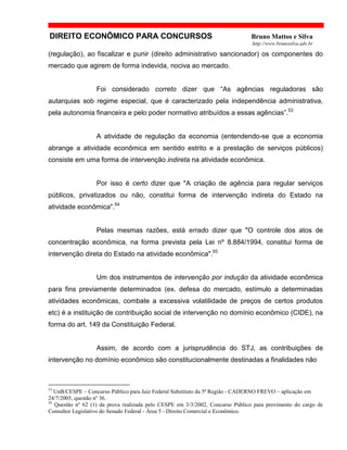 DIREITO ECONÔMICO PARA CONCURSOS Bruno Mattos e Silva
http://www.brunosilva.adv.br
(regulação), ao fiscalizar e punir (direito administrativo sancionador) os componentes do
mercado que agirem de forma indevida, nociva ao mercado.
Foi considerado correto dizer que “As agências reguladoras são
autarquias sob regime especial, que é caracterizado pela independência administrativa,
pela autonomia financeira e pelo poder normativo atribuídos a essas agências”.53
A atividade de regulação da economia (entendendo-se que a economia
abrange a atividade econômica em sentido estrito e a prestação de serviços públicos)
consiste em uma forma de intervenção indireta na atividade econômica.
Por isso é certo dizer que "A criação de agência para regular serviços
públicos, privatizados ou não, constitui forma de intervenção indireta do Estado na
atividade econômica".54
Pelas mesmas razões, está errado dizer que "O controle dos atos de
concentração econômica, na forma prevista pela Lei nº 8.884/1994, constitui forma de
intervenção direta do Estado na atividade econômica".55
Um dos instrumentos de intervenção por indução da atividade econômica
para fins previamente determinados (ex. defesa do mercado, estímulo a determinadas
atividades econômicas, combate a excessiva volatilidade de preços de certos produtos
etc) é a instituição de contribuição social de intervenção no domínio econômico (CIDE), na
forma do art. 149 da Constituição Federal.
Assim, de acordo com a jurisprudência do STJ, as contribuições de
intervenção no domínio econômico são constitucionalmente destinadas a finalidades não
53
UnB/CESPE – Concurso Público para Juiz Federal Substituto da 5ª Região - CADERNO FREVO – aplicação em
24/7/2005, questão nº 36.
54
Questão nº 62 (1) da prova realizada pelo CESPE em 3/3/2002, Concurso Público para provimento do cargo de
Consultor Legislativo do Senado Federal - Área 5 - Direito Comercial e Econômico.
 