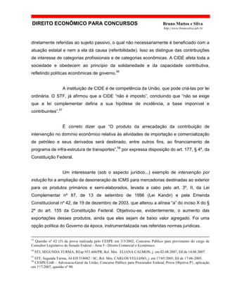 DIREITO ECONÔMICO PARA CONCURSOS Bruno Mattos e Silva
http://www.brunosilva.adv.br
diretamente referidas ao sujeito passivo, o qual não necessariamente é beneficiado com a
atuação estatal e nem a ela dá causa (referibilidade). Isso as distingue das contribuições
de interesse de categorias profissionais e de categorias econômicas. A CIDE afeta toda a
sociedade e obedecem ao princípio da solidariedade e da capacidade contributiva,
refletindo políticas econômicas de governo.56
A instituição de CIDE é de competência da União, que pode criá-las por lei
ordinária. O STF, já afirmou que a CIDE “não é imposto”, concluindo que “não se exige
que a lei complementar defina a sua hipótese de incidência, a base imponível e
contribuintes”.57
É correto dizer que “O produto da arrecadação da contribuição de
intervenção no domínio econômico relativa às atividades de importação e comercialização
de petróleo e seus derivados será destinado, entre outros fins, ao financiamento de
programa de infra-estrutura de transportes”,58
por expressa disposição do art. 177, § 4º, da
Constituição Federal.
Um interessante (sob o aspecto jurídico...) exemplo de intervenção por
indução foi a ampliação da desoneração de ICMS para mercadorias destinadas ao exterior
para os produtos primários e semi-elaborados, levada a cabo pelo art. 3º, II, da Lei
Complementar nº 87, de 13 de setembro de 1996 (Lei Kandir) e pela Emenda
Constitucional nº 42, de 19 de dezembro de 2003, que alterou a alínea “a” do inciso X do §
2º do art. 155 da Constituição Federal. Objetivou-se, evidentemente, o aumento das
exportações desses produtos, ainda que eles sejam de baixo valor agregado. Foi uma
opção política do Governo da época, instrumentalizada nas referidas normas jurídicas.
55
Questão nº 62 (5) da prova realizada pelo CESPE em 3/3/2002, Concurso Público para provimento do cargo de
Consultor Legislativo do Senado Federal - Área 5 - Direito Comercial e Econômico.
56
STJ, SEGUNDA TURMA, REsp 933.440/PR, Rel. Min. ELIANA CALMON, j. em 02.08.2007, DJ de 14.08.2007.
57
STF, Segunda Turma, AI-ED 518082 / SC, Rel. Min. CARLOS VELLOSO, j. em 17/05/2005, DJ de 17-06-2005.
58
CESPE/UnB – Advocacia-Geral da União, Concurso Público para Procurador Federal, Prova Objetiva P1, aplicação
em 1º/7/2007, questão nº 90.
 