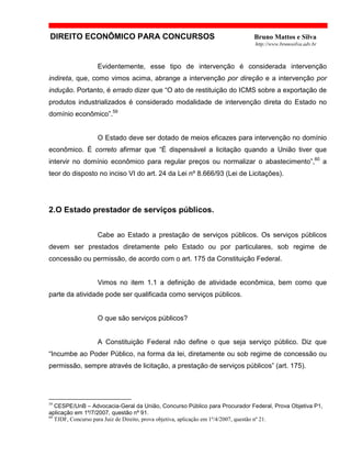 DIREITO ECONÔMICO PARA CONCURSOS Bruno Mattos e Silva
http://www.brunosilva.adv.br
Evidentemente, esse tipo de intervenção é considerada intervenção
indireta, que, como vimos acima, abrange a intervenção por direção e a intervenção por
indução. Portanto, é errado dizer que “O ato de restituição do ICMS sobre a exportação de
produtos industrializados é considerado modalidade de intervenção direta do Estado no
domínio econômico”.59
O Estado deve ser dotado de meios eficazes para intervenção no domínio
econômico. É correto afirmar que “É dispensável a licitação quando a União tiver que
intervir no domínio econômico para regular preços ou normalizar o abastecimento”,60
a
teor do disposto no inciso VI do art. 24 da Lei nº 8.666/93 (Lei de Licitações).
2.O Estado prestador de serviços públicos.
Cabe ao Estado a prestação de serviços públicos. Os serviços públicos
devem ser prestados diretamente pelo Estado ou por particulares, sob regime de
concessão ou permissão, de acordo com o art. 175 da Constituição Federal.
Vimos no item 1.1 a definição de atividade econômica, bem como que
parte da atividade pode ser qualificada como serviços públicos.
O que são serviços públicos?
A Constituição Federal não define o que seja serviço público. Diz que
“Incumbe ao Poder Público, na forma da lei, diretamente ou sob regime de concessão ou
permissão, sempre através de licitação, a prestação de serviços públicos” (art. 175).
59
CESPE/UnB – Advocacia-Geral da União, Concurso Público para Procurador Federal, Prova Objetiva P1,
aplicação em 1º/7/2007, questão nº 91.
60
TJDF, Concurso para Juiz de Direito, prova objetiva, aplicação em 1º/4/2007, questão nº 21.
 
