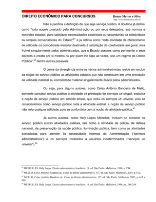 DIREITO ECONÔMICO PARA CONCURSOS Bruno Mattos e Silva
http://www.brunosilva.adv.br
Não é pacífica a definição do que seja serviço público. A doutrina já definiu
como "todo aquele prestado pela Administração ou por seus delegados, sob normas e
controles estatais, para satisfazer necessidades essenciais ou secundárias da coletividade
ou simples conveniências do Estado"61
e já definiu como “toda atividade de oferecimento
de utilidade ou comodidade material destinada à satisfação da coletividade em geral, mas
fruível singularmente pelos administrados, que o Estado assume como pertinente a seus
deveres e presta por si mesmo ou por quem lhe faça as vezes, sob um regime de Direito
Público”,62
dentre outras possíveis.
O cerne da divergência entre os vários administrativistas reside em excluir
da noção de serviço público as atividades estatais que não constituam em uma prestação
de utilidade material ou comodidade material singularmente fruível pelos administrados.
Ou seja, para alguns autores, como Celso Antônio Bandeira de Mello,
somente constitui serviço público a atividade de prestação de serviços uti singuli, excluída
a noção de serviço público em sentido amplo, que inclui os serviços uti universi, pois se
considerarmos como serviço público toda a atividade estatal, a noção de serviço público
não teria qualquer utilidade, pois se confundiria com a noção de atividade pública.63
Já outros autores, como Hely Lopes Meirelles, incluem no conceito de
serviço público outras atividades estatais, tais como a atividade de polícia, de defesa
nacional, de preservação da saúde pública, iluminação pública, bem como as atividades
executadas para atender às necessidade internas da Administração (“serviços
administrativos”) e os serviços prestados a usuários indeterminados (“serviços uti
universi”).64
61
MEIRELLES, Hely Lopes. Direito administrativo brasileiro. 19. ed. São Paulo: Malheiros, 1994, p. 294.
62
MELLO, Celso Antônio Bandeira de. Curso de direito administrativo. 15a
. ed. São Paulo: Malheiros, 2003, p. 612.
63
MELLO, Celso Antônio Bandeira de. Curso de direito administrativo. 15a
. ed. São Paulo: Malheiros, 2003, p. 615 e
616.
64
MEIRELLES, Hely Lopes. Direito administrativo brasileiro. 19. ed. São Paulo: Malheiros, 1994, pp. 286-288.
 