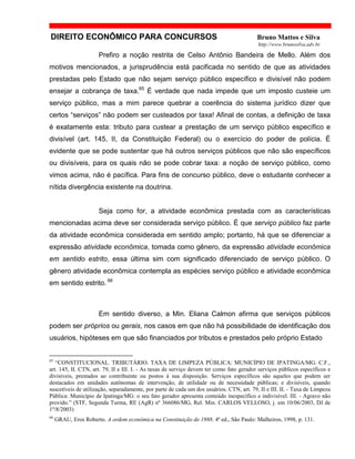 DIREITO ECONÔMICO PARA CONCURSOS Bruno Mattos e Silva
http://www.brunosilva.adv.br
Prefiro a noção restrita de Celso Antônio Bandeira de Mello. Além dos
motivos mencionados, a jurisprudência está pacificada no sentido de que as atividades
prestadas pelo Estado que não sejam serviço público específico e divisível não podem
ensejar a cobrança de taxa.65
É verdade que nada impede que um imposto custeie um
serviço público, mas a mim parece quebrar a coerência do sistema jurídico dizer que
certos “serviços” não podem ser custeados por taxa! Afinal de contas, a definição de taxa
é exatamente esta: tributo para custear a prestação de um serviço público específico e
divisível (art. 145, II, da Constituição Federal) ou o exercício do poder de polícia. É
evidente que se pode sustentar que há outros serviços públicos que não são específicos
ou divisíveis, para os quais não se pode cobrar taxa: a noção de serviço público, como
vimos acima, não é pacífica. Para fins de concurso público, deve o estudante conhecer a
nítida divergência existente na doutrina.
Seja como for, a atividade econômica prestada com as características
mencionadas acima deve ser considerada serviço público. É que serviço público faz parte
da atividade econômica considerada em sentido amplo; portanto, há que se diferenciar a
expressão atividade econômica, tomada como gênero, da expressão atividade econômica
em sentido estrito, essa última sim com significado diferenciado de serviço público. O
gênero atividade econômica contempla as espécies serviço público e atividade econômica
em sentido estrito. 66
Em sentido diverso, a Min. Eliana Calmon afirma que serviços públicos
podem ser próprios ou gerais, nos casos em que não há possibilidade de identificação dos
usuários, hipóteses em que são financiados por tributos e prestados pelo próprio Estado
65
“CONSTITUCIONAL. TRIBUTÁRIO. TAXA DE LIMPEZA PÚBLICA: MUNICÍPIO DE IPATINGA/MG. C.F.,
art. 145, II. CTN, art. 79, II e III. I. - As taxas de serviço devem ter como fato gerador serviços públicos específicos e
divisíveis, prestados ao contribuinte ou postos à sua disposição. Serviços específicos são aqueles que podem ser
destacados em unidades autônomas de intervenção, de utilidade ou de necessidade públicas; e divisíveis, quando
suscetíveis de utilização, separadamente, por parte de cada um dos usuários. CTN, art. 79, II e III. II. - Taxa de Limpeza
Pública: Município de Ipatinga/MG: o seu fato gerador apresenta conteúdo inespecífico e indivisível. III. - Agravo não
provido.” (STF, Segunda Turma, RE (AgR) nº 366086/MG, Rel. Min. CARLOS VELLOSO, j. em 10/06/2003, DJ de
1º/8/2003)
66
GRAU, Eros Roberto. A ordem econômica na Constituição de 1988. 4ª ed., São Paulo: Malheiros, 1998, p. 131.
 