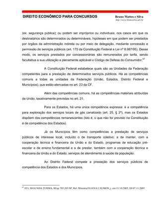DIREITO ECONÔMICO PARA CONCURSOS Bruno Mattos e Silva
http://www.brunosilva.adv.br
(ex. segurança pública); ou podem ser impróprios ou individuais, nos casos em que os
destinatários são determinados ou determináveis, hipóteses em que podem ser prestados
por órgãos da administração indireta ou por meio de delegação, mediante concessão e
permissão de serviços públicos (art. 175 da Constituição Federal e Lei nº 8.987/95). Desse
modo, os serviços prestados por concessionárias são remunerados por tarifa, sendo
facultativa a sua utilização e plenamente aplicável o Código de Defesa do Consumidor.67
A Constituição Federal estabelece quais são as Unidades da Federação
competentes para a prestação de determinados serviços públicos. Há as competências
comuns a todas as unidades da Federação (União, Estados, Distrito Federal e
Municípios), que estão elencadas no art. 23 da CF.
Além das competências comuns, há as competências materiais atribuídas
da União, taxativamente previstas no art. 21.
Para os Estados, há uma única competência expressa: é a competência
para exploração dos serviços locais de gás canalizado (art. 25, § 2º), mas os Estados
dispõem das competências remanescentes (isto é, o que não for previsto na Constituição
é de competência dos Estados).
Já os Municípios têm como competências a prestação de serviços
públicos de interesse local, incluído o de transporte coletivo; a de manter, com a
cooperação técnica e financeira da União e do Estado, programas de educação pré-
escolar e de ensino fundamental e a de prestar, também com a cooperação técnica e
financeira da União e do Estado, serviços de atendimento à saúde da população.
Ao Distrito Federal compete a prestação dos serviços públicos de
competência dos Estados e dos Municípios.
67
STJ, SEGUNDA TURMA, REsp 705.203/SP, Rel. Ministra ELIANA CALMON, j. em 11/10/2005, DJ 07.11.2005.
 