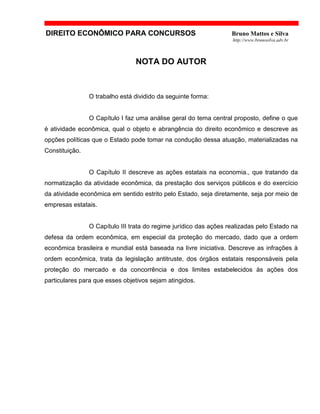 DIREITO ECONÔMICO PARA CONCURSOS Bruno Mattos e Silva
http://www.brunosilva.adv.br
NOTA DO AUTOR
O trabalho está dividido da seguinte forma:
O Capítulo I faz uma análise geral do tema central proposto, define o que
é atividade econômica, qual o objeto e abrangência do direito econômico e descreve as
opções políticas que o Estado pode tomar na condução dessa atuação, materializadas na
Constituição.
O Capítulo II descreve as ações estatais na economia., que tratando da
normatização da atividade econômica, da prestação dos serviços públicos e do exercício
da atividade econômica em sentido estrito pelo Estado, seja diretamente, seja por meio de
empresas estatais.
O Capítulo III trata do regime jurídico das ações realizadas pelo Estado na
defesa da ordem econômica, em especial da proteção do mercado, dado que a ordem
econômica brasileira e mundial está baseada na livre iniciativa. Descreve as infrações à
ordem econômica, trata da legislação antitruste, dos órgãos estatais responsáveis pela
proteção do mercado e da concorrência e dos limites estabelecidos às ações dos
particulares para que esses objetivos sejam atingidos.
 