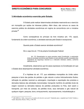 DIREITO ECONÔMICO PARA CONCURSOS Bruno Mattos e Silva
http://www.brunosilva.adv.br
3.Atividade econômica exercida pelo Estado.
O Estado pode realizar determinadas atividades reservando-se o exercício
em monopólio por razões de interesse público. Além disso, são comuns os casos de
exercício público de atividades econômicas em regime de concorrência com a iniciativa
privada.68
Como conseqüência do princípio da livre iniciativa (art. 170, caput),
fundamento da ordem econômica, a atividade exercida pelo Estado é excepcional.
Quando pode o Estado exercer atividade econômica?
Diz o caput do art. 173 da própria Constituição Federal:
Art. 173. Ressalvados os casos previstos nesta Constituição, a exploração
direta de atividade econômica pelo Estado só será admitida quando necessária aos
imperativos da segurança nacional ou a relevante interesse coletivo, conforme
definidos em lei.
Inicialmente, observamos que há casos expressos na Constituição em que
o Estado deve desempenhar atividade econômica.
É a hipótese do art. 177, que estabelece monopólios da União sobre:
pesquisa e lavra das jazidas de petróleo e gás natural e outros hidrocarbonetos fluidos;
refinação do petróleo nacional ou estrangeiro; importação e exportação dos produtos e
derivados básicos das atividades mencionadas; transporte marítimo do petróleo bruto de
origem nacional ou derivados básicos de petróleo produzidos no País, bem assim o
transporte, por meio de conduto, de petróleo bruto, seus derivados e gás natural de
qualquer origem; pesquisa, lavra, enriquecimento, reprocessamento, industrialização e
68
ASCARELLI, Túlio. Iniciación al estudio del derecho mercantil. Traduzido para o espanhol por Evello Verdera y
Tuells. Barcelona: Bosch, 1964, p. 198-199.
 